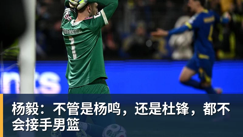 华体会体育杨毅：不管是杨鸣，还是杜锋，都不会接手男篮